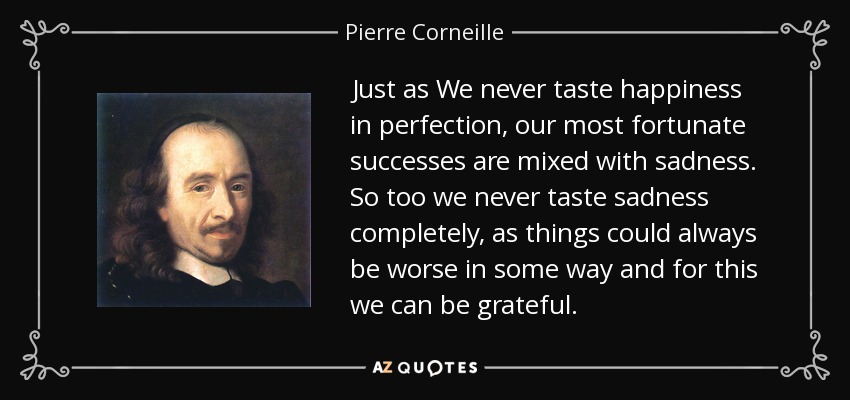 Just as We never taste happiness in perfection, our most fortunate successes are mixed with sadness. So too we never taste sadness completely, as things could always be worse in some way and for this we can be grateful. - Pierre Corneille