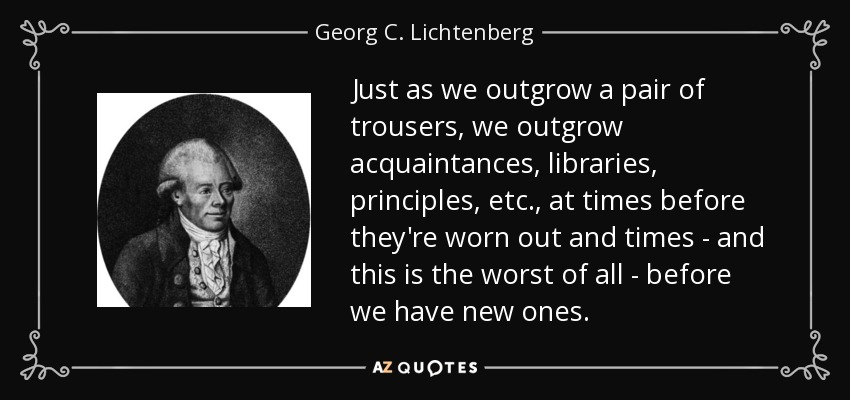Just as we outgrow a pair of trousers, we outgrow acquaintances, libraries, principles, etc., at times before they're worn out and times - and this is the worst of all - before we have new ones. - Georg C. Lichtenberg