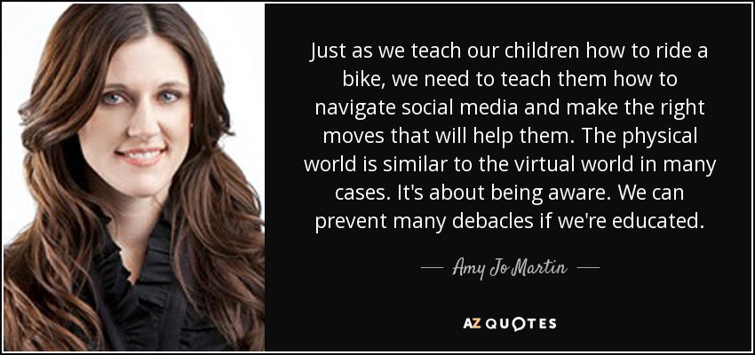 Just as we teach our children how to ride a bike, we need to teach them how to navigate social media and make the right moves that will help them. The physical world is similar to the virtual world in many cases. It's about being aware. We can prevent many debacles if we're educated. - Amy Jo Martin