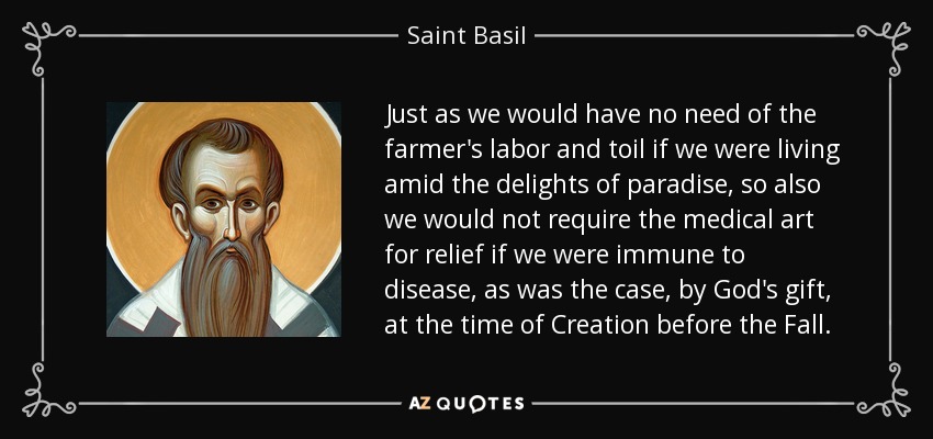 Just as we would have no need of the farmer's labor and toil if we were living amid the delights of paradise, so also we would not require the medical art for relief if we were immune to disease, as was the case, by God's gift, at the time of Creation before the Fall. - Saint Basil