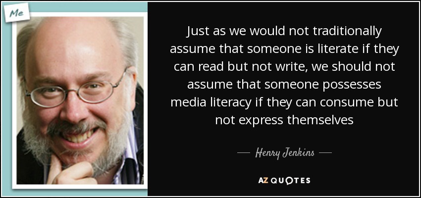 Just as we would not traditionally assume that someone is literate if they can read but not write, we should not assume that someone possesses media literacy if they can consume but not express themselves - Henry Jenkins