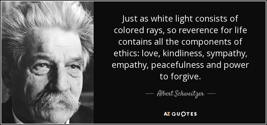 Just as white light consists of colored rays, so reverence for life contains all the components of ethics: love, kindliness, sympathy, empathy, peacefulness and power to forgive. - Albert Schweitzer