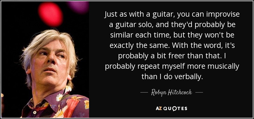 Just as with a guitar, you can improvise a guitar solo, and they'd probably be similar each time, but they won't be exactly the same. With the word, it's probably a bit freer than that. I probably repeat myself more musically than I do verbally. - Robyn Hitchcock