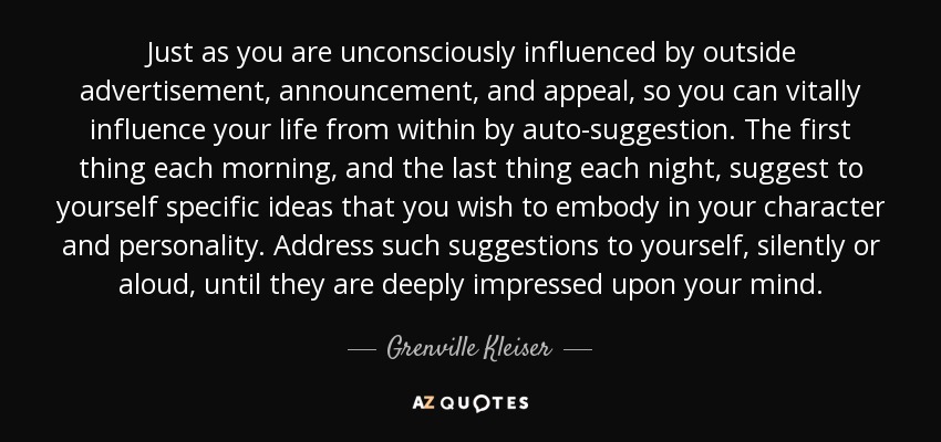 Just as you are unconsciously influenced by outside advertisement, announcement, and appeal, so you can vitally influence your life from within by auto-suggestion. The first thing each morning, and the last thing each night, suggest to yourself specific ideas that you wish to embody in your character and personality. Address such suggestions to yourself, silently or aloud, until they are deeply impressed upon your mind. - Grenville Kleiser