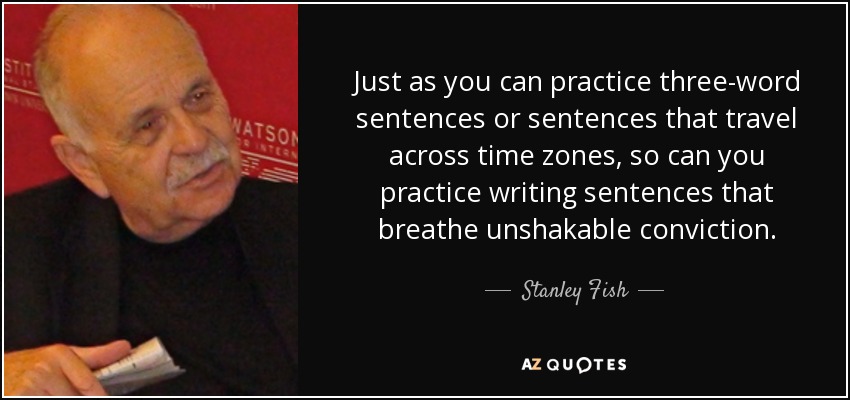 Just as you can practice three-word sentences or sentences that travel across time zones, so can you practice writing sentences that breathe unshakable conviction. - Stanley Fish