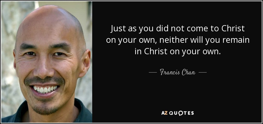 Just as you did not come to Christ on your own, neither will you remain in Christ on your own. - Francis Chan