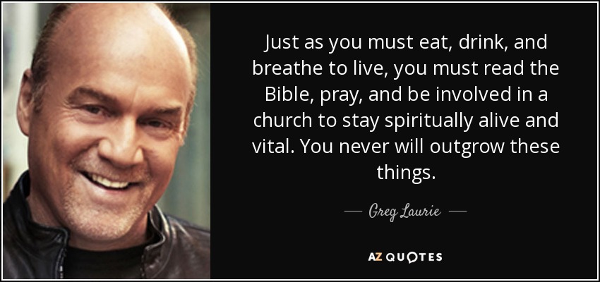 Just as you must eat, drink, and breathe to live, you must read the Bible, pray, and be involved in a church to stay spiritually alive and vital. You never will outgrow these things. - Greg Laurie