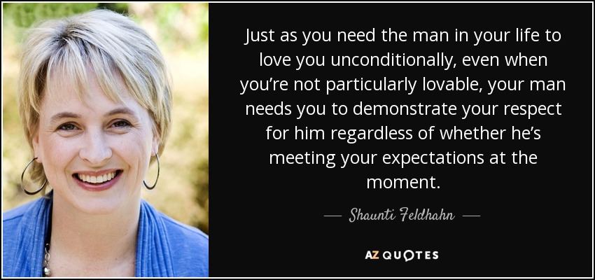 Just as you need the man in your life to love you unconditionally, even when you’re not particularly lovable, your man needs you to demonstrate your respect for him regardless of whether he’s meeting your expectations at the moment. - Shaunti Feldhahn