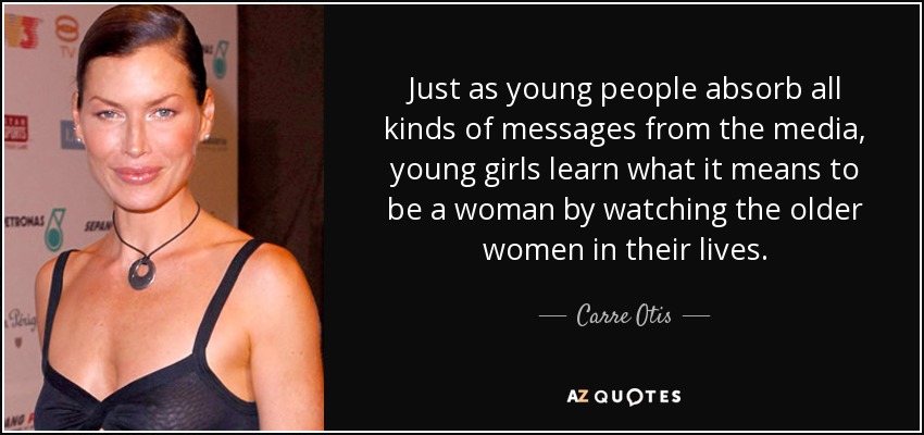 Just as young people absorb all kinds of messages from the media, young girls learn what it means to be a woman by watching the older women in their lives. - Carre Otis