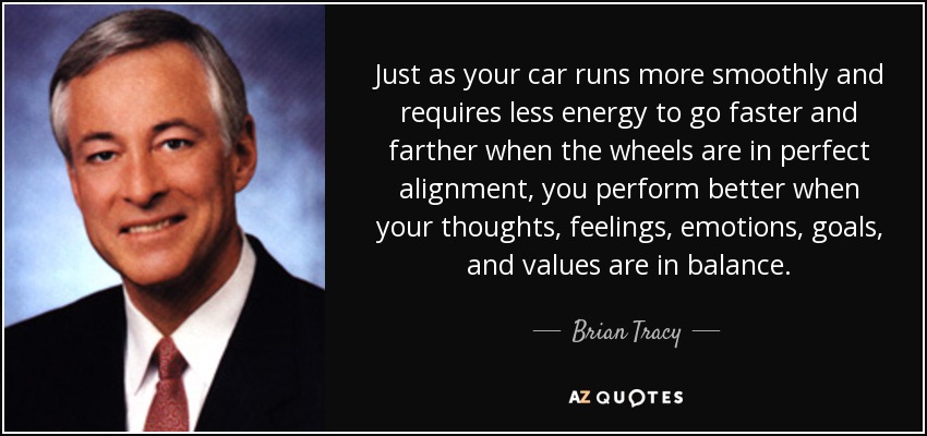 Just as your car runs more smoothly and requires less energy to go faster and farther when the wheels are in perfect alignment, you perform better when your thoughts, feelings, emotions, goals, and values are in balance. - Brian Tracy
