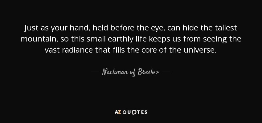 Just as your hand, held before the eye, can hide the tallest mountain, so this small earthly life keeps us from seeing the vast radiance that fills the core of the universe. - Nachman of Breslov