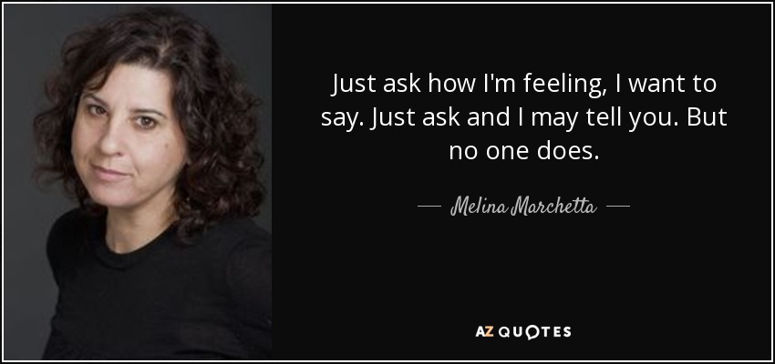 Just ask how I'm feeling, I want to say. Just ask and I may tell you. But no one does. - Melina Marchetta