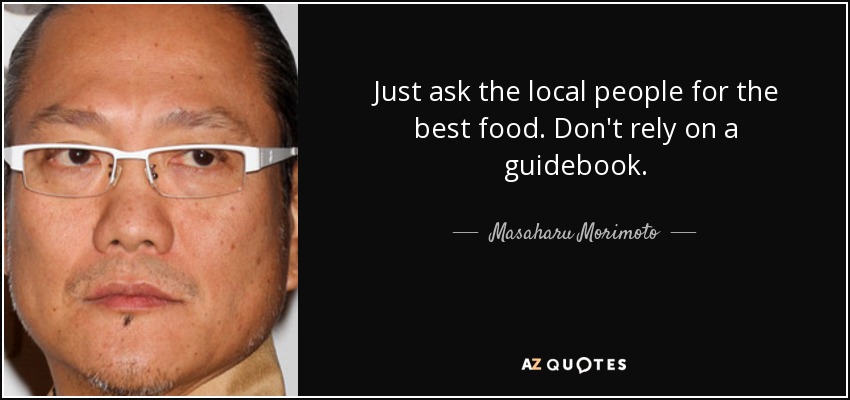 Just ask the local people for the best food. Don't rely on a guidebook. - Masaharu Morimoto