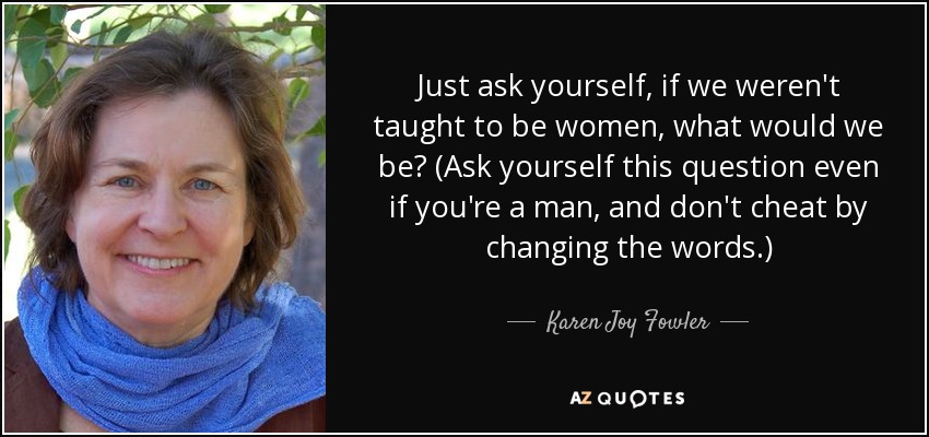 Just ask yourself, if we weren't taught to be women, what would we be? (Ask yourself this question even if you're a man, and don't cheat by changing the words.) - Karen Joy Fowler