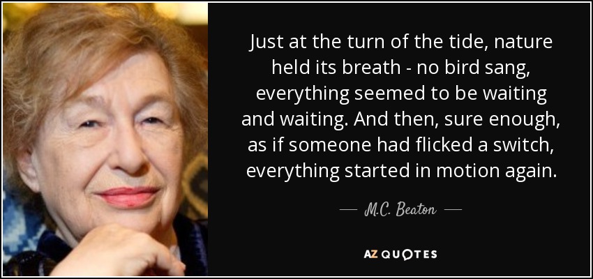 Just at the turn of the tide, nature held its breath - no bird sang, everything seemed to be waiting and waiting. And then, sure enough, as if someone had flicked a switch, everything started in motion again. - M.C. Beaton