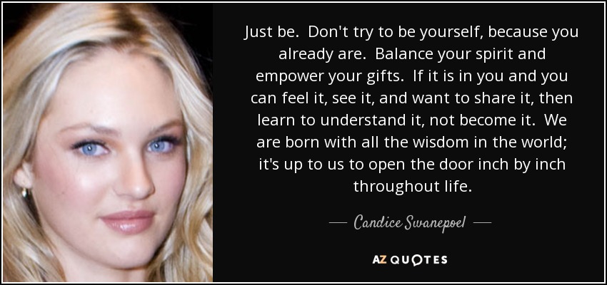 Just be. Don't try to be yourself, because you already are. Balance your spirit and empower your gifts. If it is in you and you can feel it, see it, and want to share it, then learn to understand it, not become it. We are born with all the wisdom in the world; it's up to us to open the door inch by inch throughout life. - Candice Swanepoel