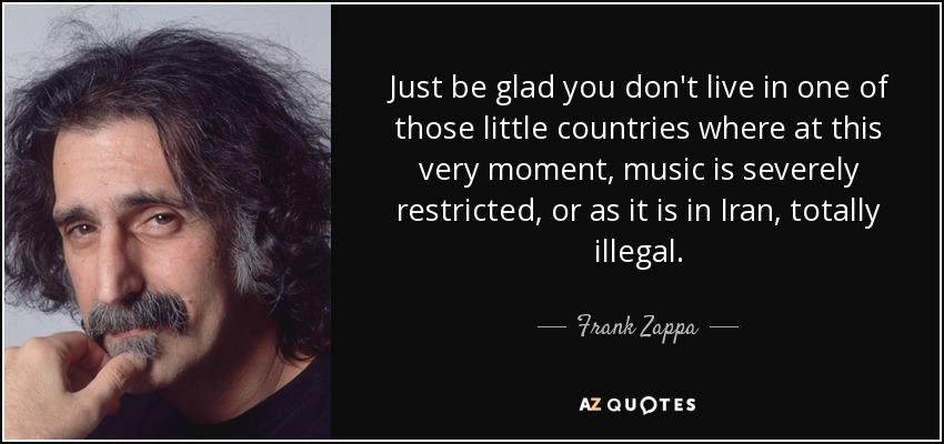 Just be glad you don't live in one of those little countries where at this very moment, music is severely restricted, or as it is in Iran, totally illegal. - Frank Zappa