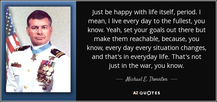 Just be happy with life itself, period. I mean, I live every day to the fullest, you know. Yeah, set your goals out there but make them reachable, because, you know, every day every situation changes, and that's in everyday life. That's not just in the war, you know. - Michael E. Thornton