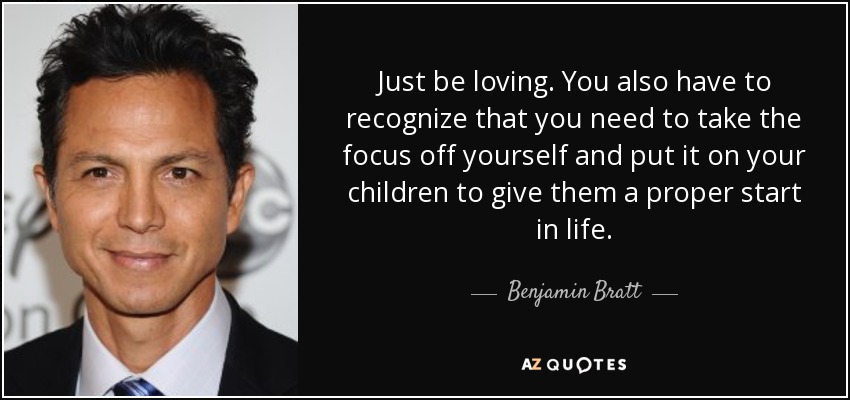 Just be loving. You also have to recognize that you need to take the focus off yourself and put it on your children to give them a proper start in life. - Benjamin Bratt
