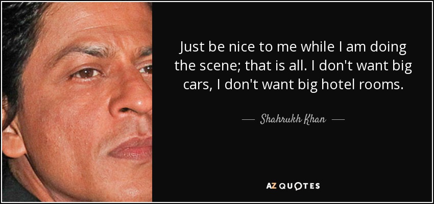 Just be nice to me while I am doing the scene; that is all. I don't want big cars, I don't want big hotel rooms. - Shahrukh Khan