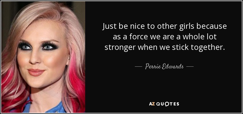 Just be nice to other girls because as a force we are a whole lot stronger when we stick together. - Perrie Edwards