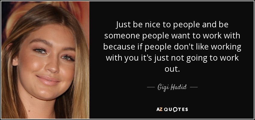 Just be nice to people and be someone people want to work with because if people don't like working with you it's just not going to work out. - Gigi Hadid