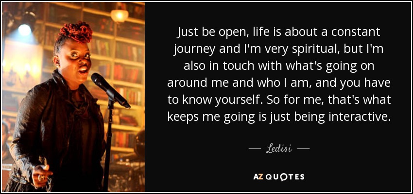 Just be open, life is about a constant journey and I'm very spiritual, but I'm also in touch with what's going on around me and who I am, and you have to know yourself. So for me, that's what keeps me going is just being interactive. - Ledisi