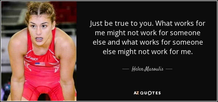 Just be true to you. What works for me might not work for someone else and what works for someone else might not work for me. - Helen Maroulis