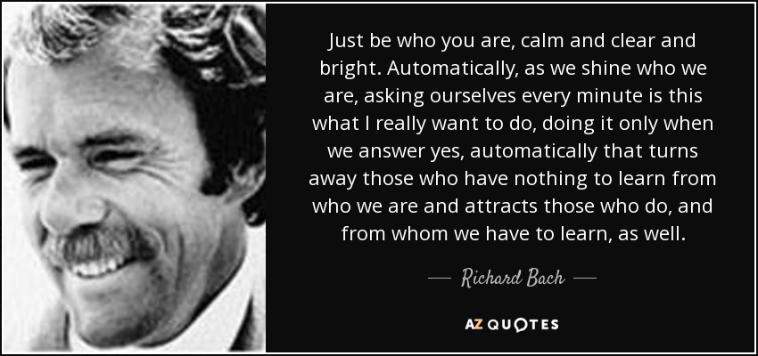 Just be who you are, calm and clear and bright. Automatically, as we shine who we are, asking ourselves every minute is this what I really want to do, doing it only when we answer yes, automatically that turns away those who have nothing to learn from who we are and attracts those who do, and from whom we have to learn, as well. - Richard Bach