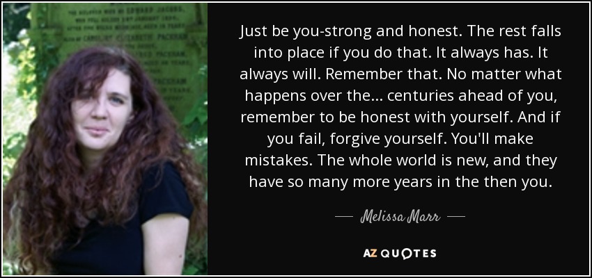 Just be you-strong and honest. The rest falls into place if you do that. It always has. It always will. Remember that. No matter what happens over the . . . centuries ahead of you, remember to be honest with yourself. And if you fail, forgive yourself. You'll make mistakes. The whole world is new, and they have so many more years in the then you. - Melissa Marr