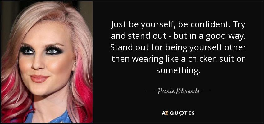 Just be yourself, be confident. Try and stand out - but in a good way. Stand out for being yourself other then wearing like a chicken suit or something. - Perrie Edwards