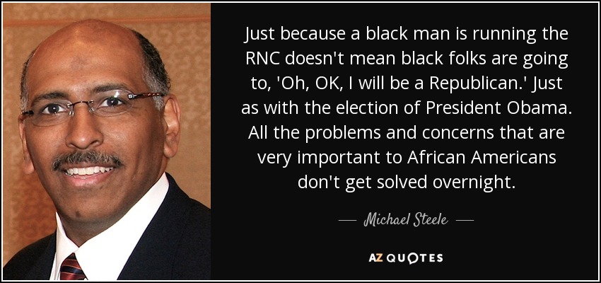 Just because a black man is running the RNC doesn't mean black folks are going to, 'Oh, OK, I will be a Republican.' Just as with the election of President Obama. All the problems and concerns that are very important to African Americans don't get solved overnight. - Michael Steele