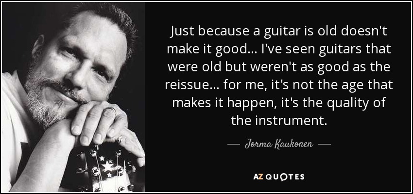 Just because a guitar is old doesn't make it good... I've seen guitars that were old but weren't as good as the reissue ... for me, it's not the age that makes it happen, it's the quality of the instrument. - Jorma Kaukonen