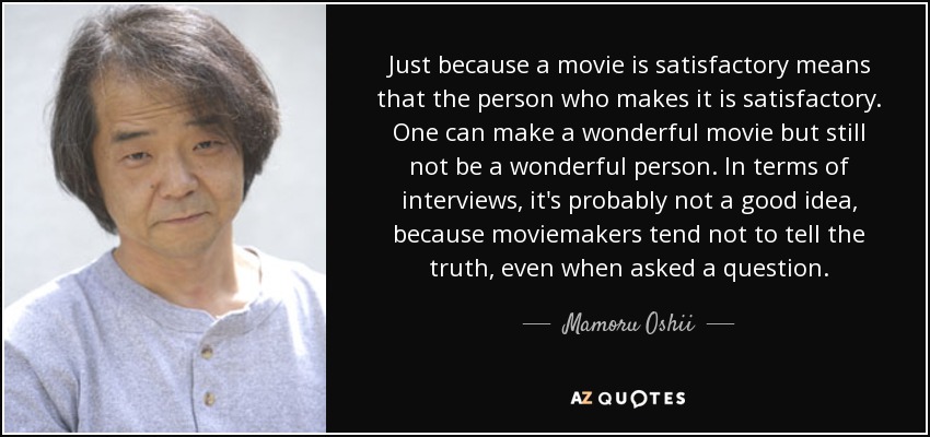 Just because a movie is satisfactory means that the person who makes it is satisfactory. One can make a wonderful movie but still not be a wonderful person. In terms of interviews, it's probably not a good idea, because moviemakers tend not to tell the truth, even when asked a question. - Mamoru Oshii