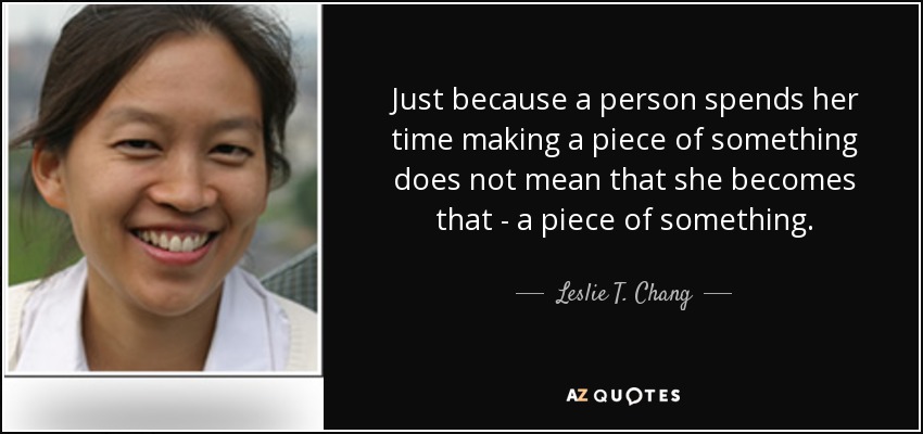 Just because a person spends her time making a piece of something does not mean that she becomes that - a piece of something. - Leslie T. Chang