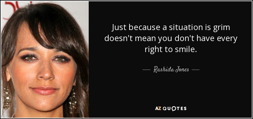 Just because a situation is grim doesn't mean you don't have every right to smile. - Rashida Jones