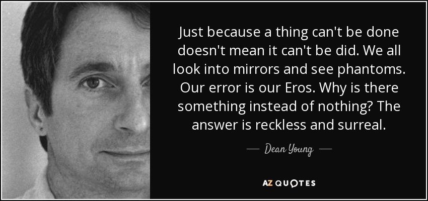 Just because a thing can't be done doesn't mean it can't be did. We all look into mirrors and see phantoms. Our error is our Eros. Why is there something instead of nothing? The answer is reckless and surreal. - Dean Young