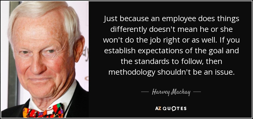 Just because an employee does things differently doesn't mean he or she won't do the job right or as well. If you establish expectations of the goal and the standards to follow, then methodology shouldn't be an issue. - Harvey Mackay