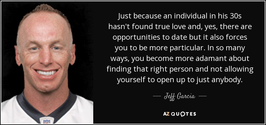 Just because an individual in his 30s hasn't found true love and, yes, there are opportunities to date but it also forces you to be more particular. In so many ways, you become more adamant about finding that right person and not allowing yourself to open up to just anybody. - Jeff Garcia