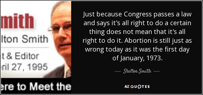 Just because Congress passes a law and says it's all right to do a certain thing does not mean that it's all right to do it. Abortion is still just as wrong today as it was the first day of January, 1973. - Shelton Smith