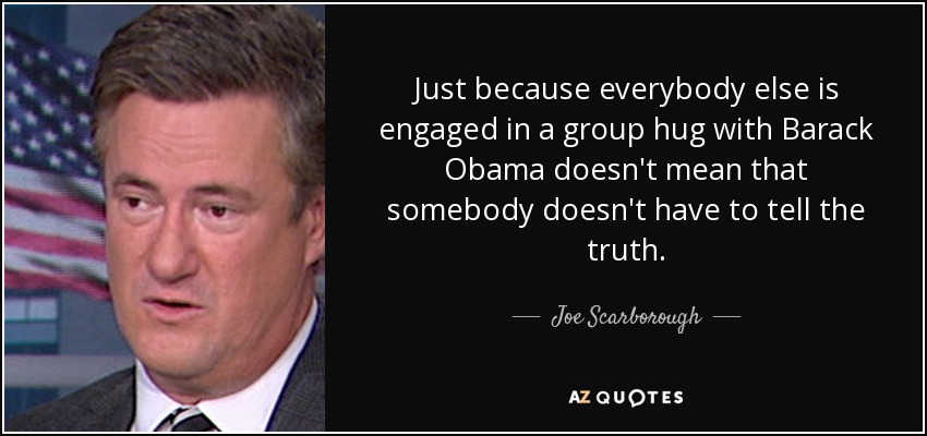 Just because everybody else is engaged in a group hug with Barack Obama doesn't mean that somebody doesn't have to tell the truth. - Joe Scarborough