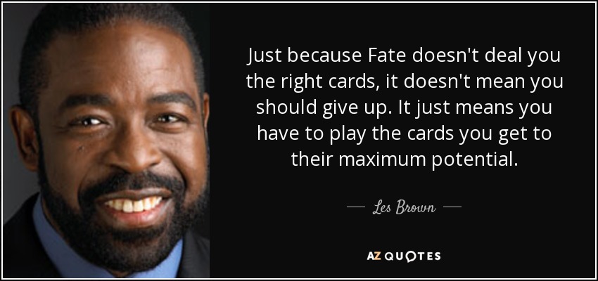 Just because Fate doesn't deal you the right cards, it doesn't mean you should give up. It just means you have to play the cards you get to their maximum potential. - Les Brown