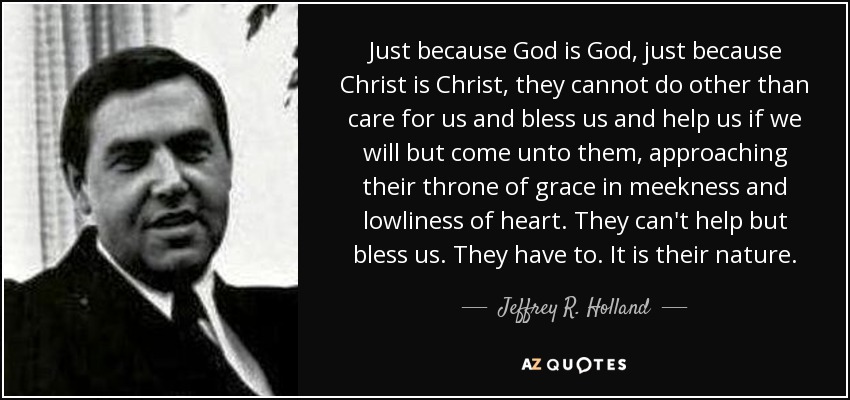 Just because God is God, just because Christ is Christ, they cannot do other than care for us and bless us and help us if we will but come unto them, approaching their throne of grace in meekness and lowliness of heart. They can't help but bless us. They have to. It is their nature. - Jeffrey R. Holland