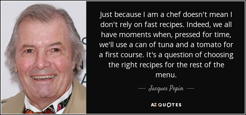 Just because I am a chef doesn't mean I don't rely on fast recipes. Indeed, we all have moments when, pressed for time, we'll use a can of tuna and a tomato for a first course. It's a question of choosing the right recipes for the rest of the menu. - Jacques Pepin