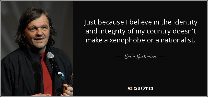 Just because I believe in the identity and integrity of my country doesn't make a xenophobe or a nationalist. - Emir Kusturica