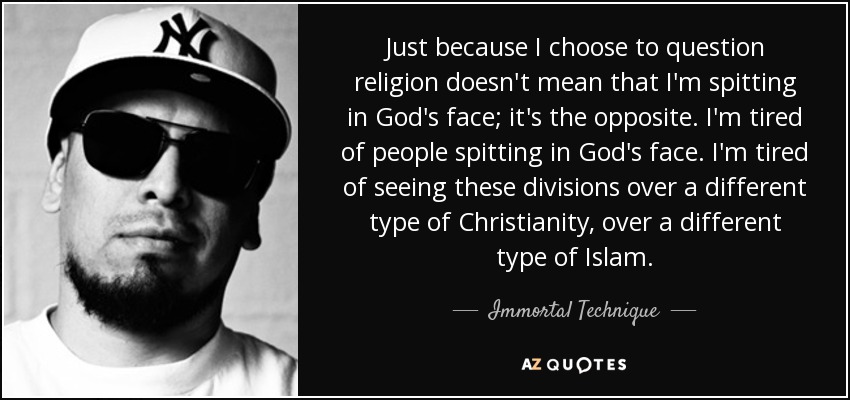 Just because I choose to question religion doesn't mean that I'm spitting in God's face; it's the opposite. I'm tired of people spitting in God's face. I'm tired of seeing these divisions over a different type of Christianity, over a different type of Islam. - Immortal Technique