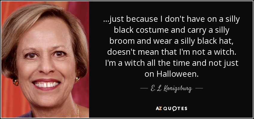 ...just because I don't have on a silly black costume and carry a silly broom and wear a silly black hat, doesn't mean that I'm not a witch. I'm a witch all the time and not just on Halloween. - E. L. Konigsburg