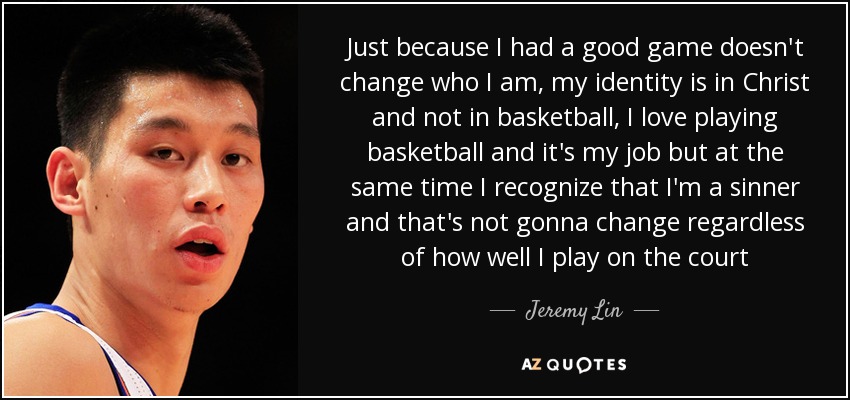 Just because I had a good game doesn't change who I am, my identity is in Christ and not in basketball, I love playing basketball and it's my job but at the same time I recognize that I'm a sinner and that's not gonna change regardless of how well I play on the court - Jeremy Lin