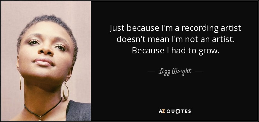Just because I'm a recording artist doesn't mean I'm not an artist. Because I had to grow. - Lizz Wright