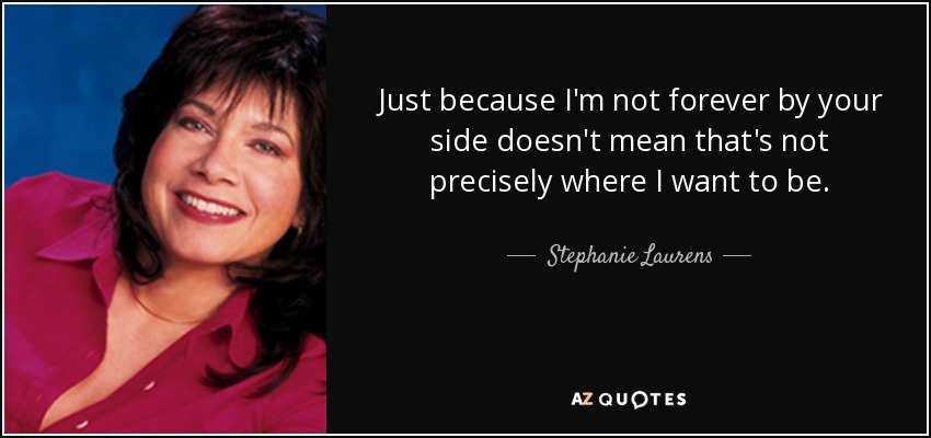 Just because I'm not forever by your side doesn't mean that's not precisely where I want to be. - Stephanie Laurens
